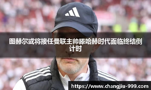 图赫尔或将接任曼联主帅滕哈赫时代面临终结倒计时